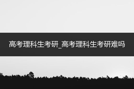 高考理科生考研_高考理科生考研难吗