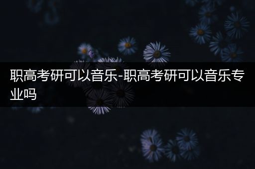 职高考研可以音乐-职高考研可以音乐专业吗