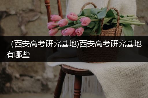 （西安高考研究基地)西安高考研究基地有哪些
