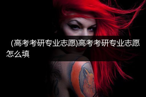 （高考考研专业志愿)高考考研专业志愿怎么填