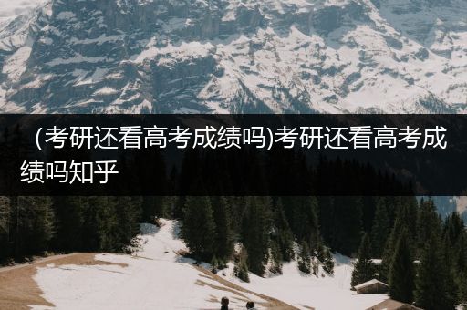 （考研还看高考成绩吗)考研还看高考成绩吗知乎