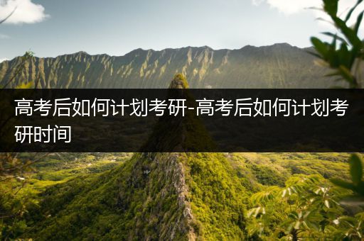 高考后如何计划考研-高考后如何计划考研时间