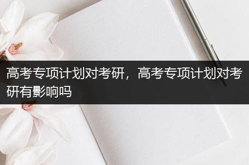 高考专项计划对考研，高考专项计划对考研有影响吗