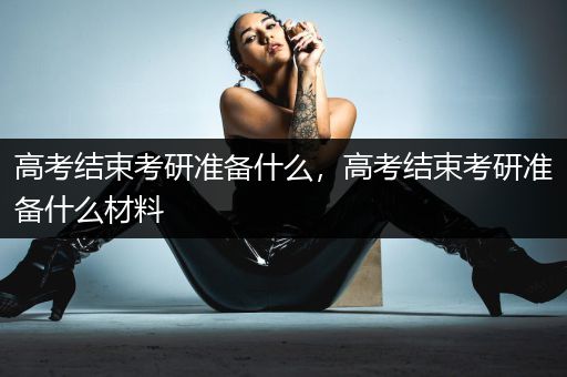 高考结束考研准备什么，高考结束考研准备什么材料