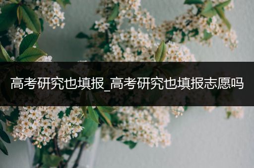 高考研究也填报_高考研究也填报志愿吗