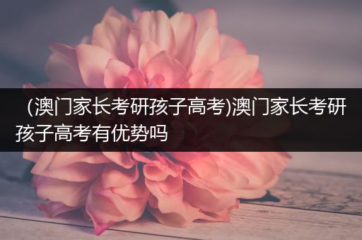 （澳门家长考研孩子高考)澳门家长考研孩子高考有优势吗