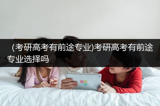 （考研高考有前途专业)考研高考有前途专业选择吗