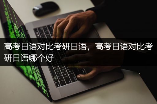 高考日语对比考研日语，高考日语对比考研日语哪个好