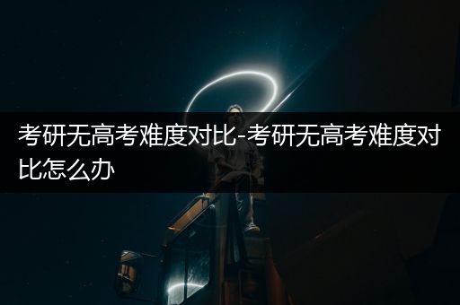 考研无高考难度对比-考研无高考难度对比怎么办