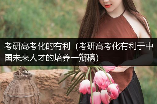 考研高考化的有利（考研高考化有利于中国未来人才的培养一辩稿）