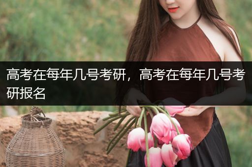 高考在每年几号考研，高考在每年几号考研报名