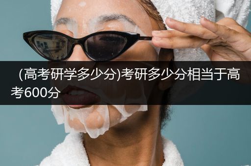 （高考研学多少分)考研多少分相当于高考600分