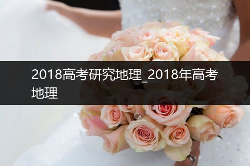 2018高考研究地理_2018年高考地理