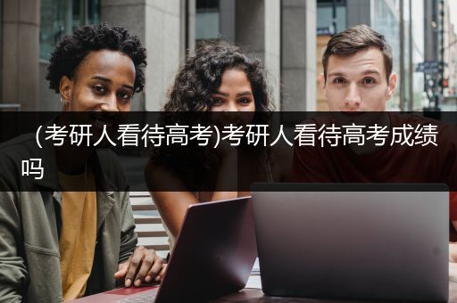 （考研人看待高考)考研人看待高考成绩吗