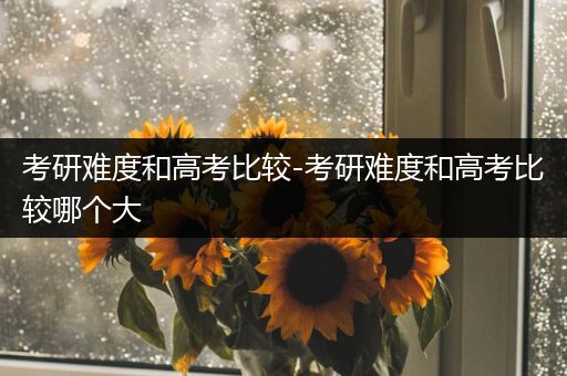 考研难度和高考比较-考研难度和高考比较哪个大
