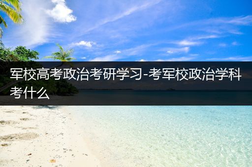 军校高考政治考研学习-考军校政治学科考什么