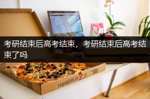 考研结束后高考结束，考研结束后高考结束了吗