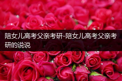 陪女儿高考父亲考研-陪女儿高考父亲考研的说说