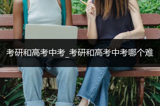 考研和高考中考_考研和高考中考哪个难