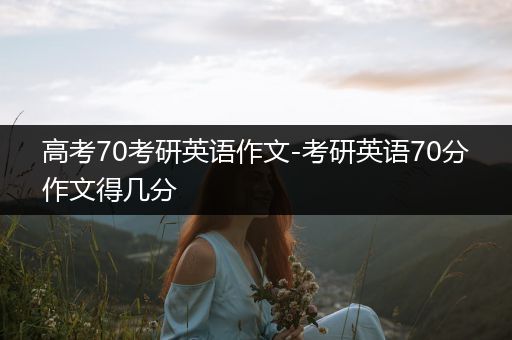 高考70考研英语作文-考研英语70分作文得几分
