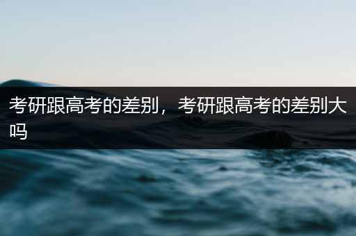 考研跟高考的差别，考研跟高考的差别大吗