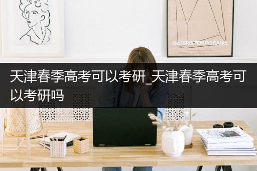 天津春季高考可以考研_天津春季高考可以考研吗