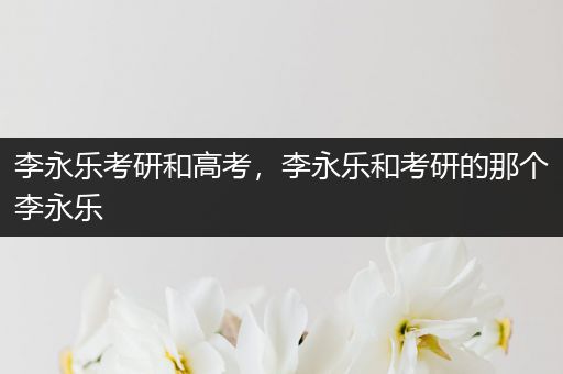 李永乐考研和高考，李永乐和考研的那个李永乐