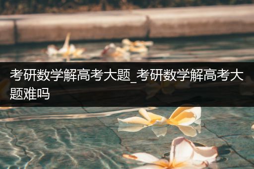 考研数学解高考大题_考研数学解高考大题难吗