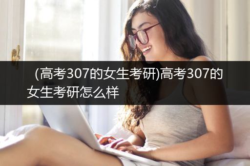 （高考307的女生考研)高考307的女生考研怎么样
