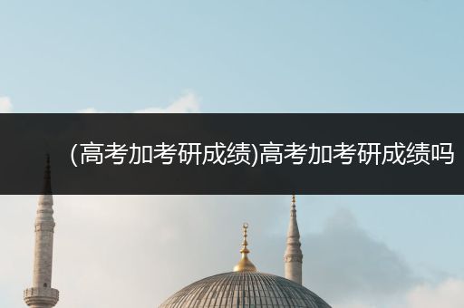 （高考加考研成绩)高考加考研成绩吗