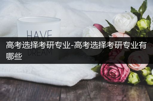 高考选择考研专业-高考选择考研专业有哪些