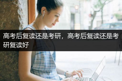 高考后复读还是考研，高考后复读还是考研复读好