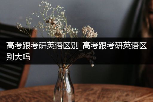 高考跟考研英语区别_高考跟考研英语区别大吗