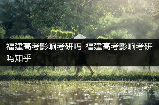 福建高考影响考研吗-福建高考影响考研吗知乎