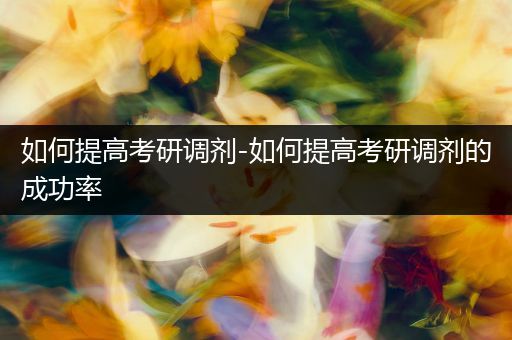 如何提高考研调剂-如何提高考研调剂的成功率