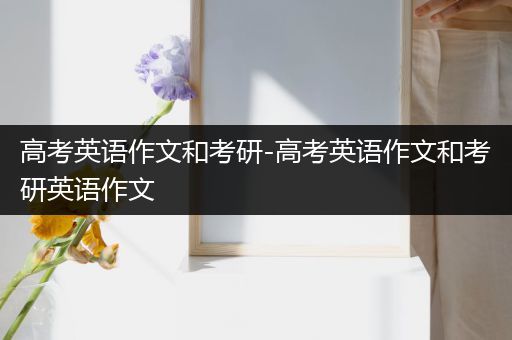 高考英语作文和考研-高考英语作文和考研英语作文