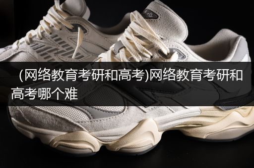 （网络教育考研和高考)网络教育考研和高考哪个难