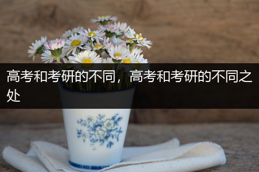 高考和考研的不同，高考和考研的不同之处