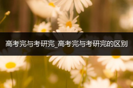 高考完与考研完_高考完与考研完的区别