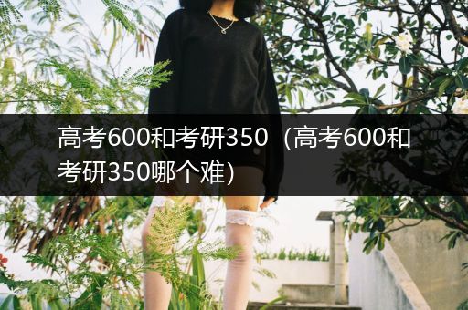 高考600和考研350（高考600和考研350哪个难）