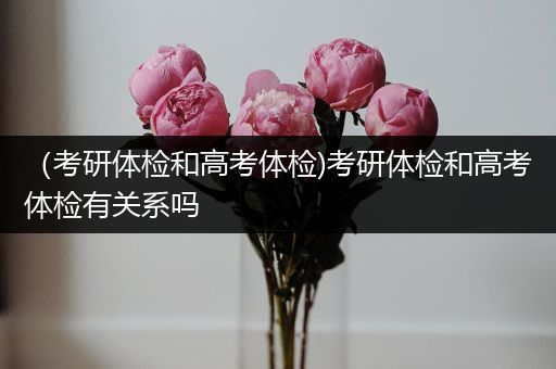 （考研体检和高考体检)考研体检和高考体检有关系吗