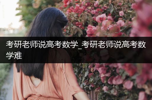 考研老师说高考数学_考研老师说高考数学难