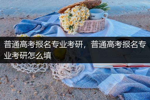 普通高考报名专业考研，普通高考报名专业考研怎么填